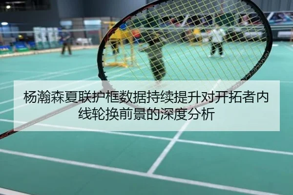 杨瀚森夏联护框数据持续提升对开拓者内线轮换前景的深度分析