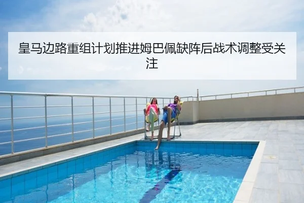 皇马边路重组计划推进姆巴佩缺阵后战术调整受关注
