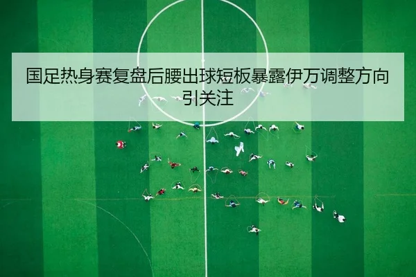 国足热身赛复盘后腰出球短板暴露伊万调整方向引关注