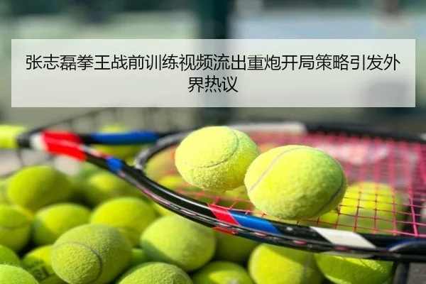 张志磊拳王战前训练视频流出重炮开局策略引发外界热议