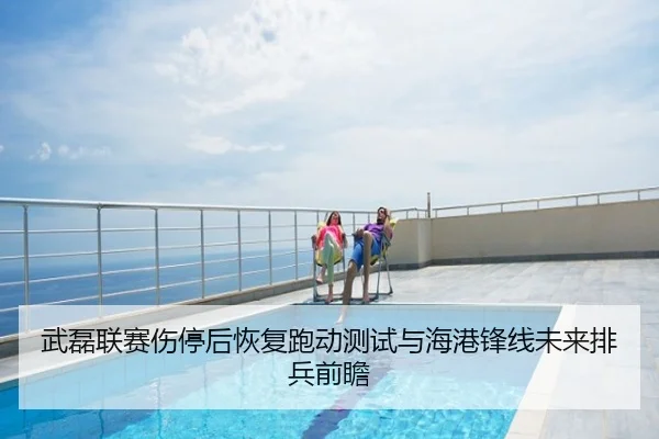 武磊联赛伤停后恢复跑动测试与海港锋线未来排兵前瞻