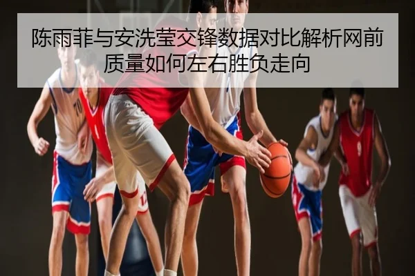 陈雨菲与安洗莹交锋数据对比解析网前质量如何左右胜负走向